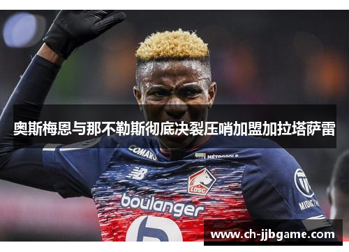 奥斯梅恩与那不勒斯彻底决裂压哨加盟加拉塔萨雷 奥斯梅恩与那不勒斯彻底决裂压哨加盟加拉塔萨雷