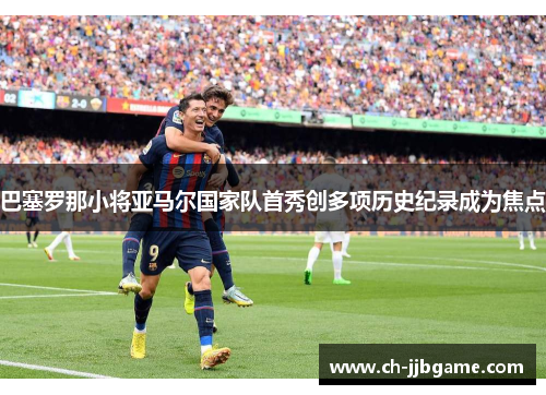 巴塞罗那小将亚马尔国家队首秀创多项历史纪录成为焦点