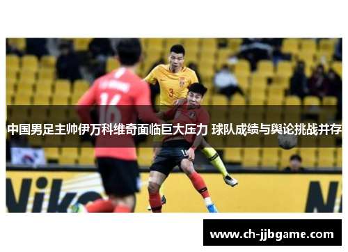 中国男足主帅伊万科维奇面临巨大压力 球队成绩与舆论挑战并存