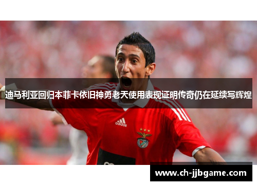 迪马利亚回归本菲卡依旧神勇老天使用表现证明传奇仍在延续写辉煌 迪马利亚回归本菲卡依旧神勇老天使用表现证明传奇仍在延续写辉煌